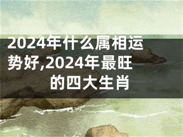 2024年什么属相运势好,2024年最旺的四大生肖
