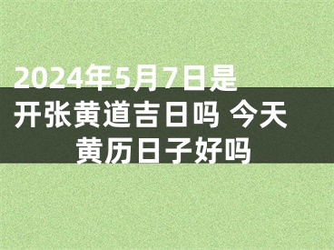 2024年5月7日是开张黄道吉日吗 今天黄历日子好吗