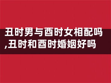 丑时男与酉时女相配吗,丑时和酉时婚姻好吗