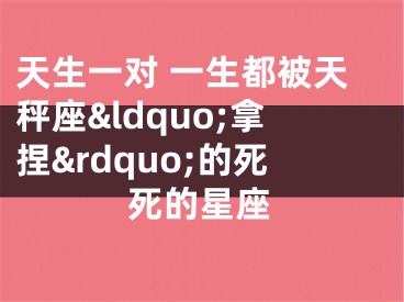 天生一对 一生都被天秤座&ldquo;拿捏&rdquo;的死死的星座