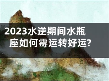 2023水逆期间水瓶座如何霉运转好运?