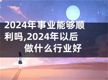 2024年事业能够顺利吗,2024年以后做什么行业好