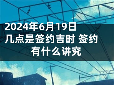 2024年6月19日几点是签约吉时 签约有什么讲究
