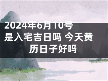 2024年6月10号是入宅吉日吗 今天黄历日子好吗