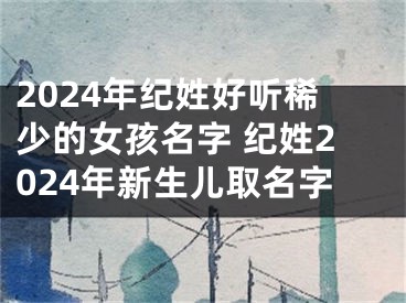2024年纪姓好听稀少的女孩名字 纪姓2024年新生儿取名字