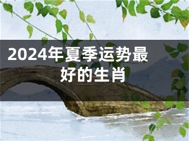 2024年夏季运势最好的生肖