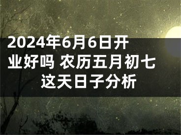 2024年6月6日开业好吗 农历五月初七这天日子分析