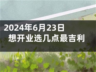 2024年6月23日想开业选几点最吉利