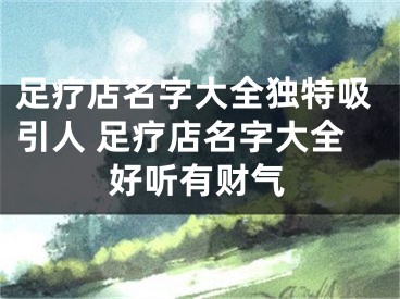足疗店名字大全独特吸引人 足疗店名字大全好听有财气