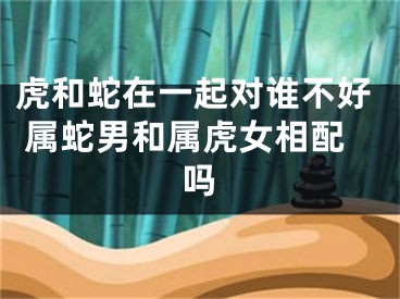虎和蛇在一起对谁不好 属蛇男和属虎女相配吗