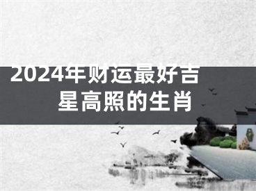2024年财运最好吉星高照的生肖
