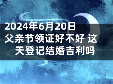2024年6月20日父亲节领证好不好 这天登记结婚吉利吗