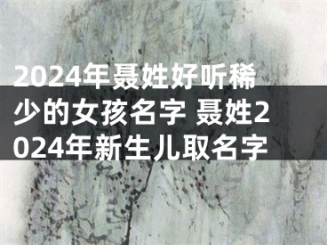 2024年聂姓好听稀少的女孩名字 聂姓2024年新生儿取名字