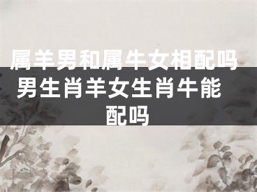 属羊男和属牛女相配吗 男生肖羊女生肖牛能配吗