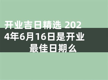 开业吉日精选 2024年6月16日是开业最佳日期么