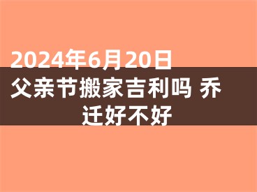 2024年6月20日父亲节搬家吉利吗 乔迁好不好