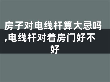 房子对电线杆算大忌吗,电线杆对着房门好不好