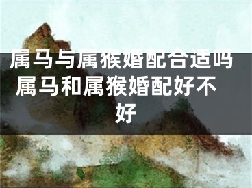 属马与属猴婚配合适吗 属马和属猴婚配好不好