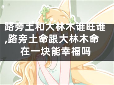 路旁土和大林木谁旺谁,路旁土命跟大林木命在一块能幸福吗