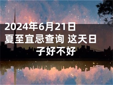 2024年6月21日夏至宜忌查询 这天日子好不好