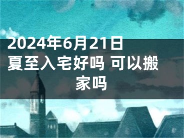 2024年6月21日夏至入宅好吗 可以搬家吗