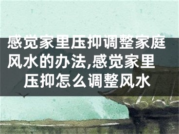 感觉家里压抑调整家庭风水的办法,感觉家里压抑怎么调整风水