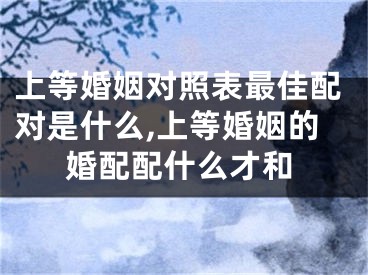 上等婚姻对照表最佳配对是什么,上等婚姻的婚配配什么才和