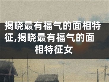 揭晓最有福气的面相特征,揭晓最有福气的面相特征女