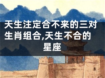 天生注定合不来的三对生肖组合,天生不合的星座