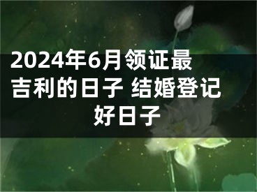 2024年6月领证最吉利的日子 结婚登记好日子