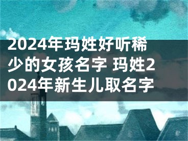 2024年玛姓好听稀少的女孩名字 玛姓2024年新生儿取名字