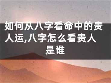 如何从八字看命中的贵人运,八字怎么看贵人是谁