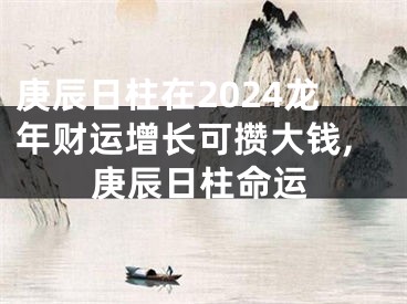 庚辰日柱在2024龙年财运增长可攒大钱,庚辰日柱命运