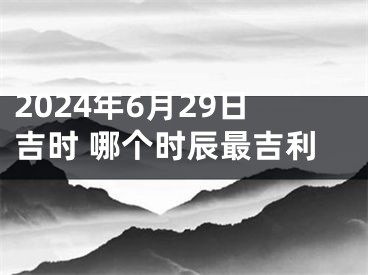 2024年6月29日吉时 哪个时辰最吉利