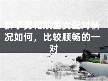 狮子男和双鱼女配对情况如何，比较顺畅的一对