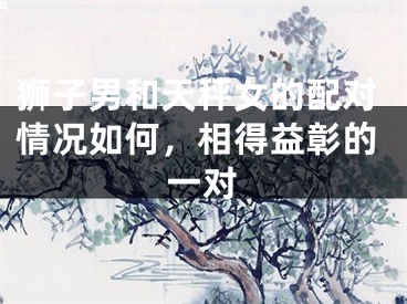 狮子男和天秤女的配对情况如何，相得益彰的一对