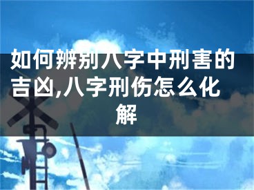 如何辨别八字中刑害的吉凶,八字刑伤怎么化解