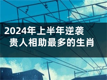 2024年上半年逆袭贵人相助最多的生肖