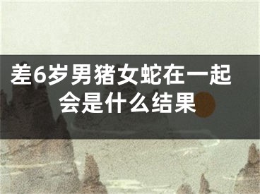 差6岁男猪女蛇在一起会是什么结果