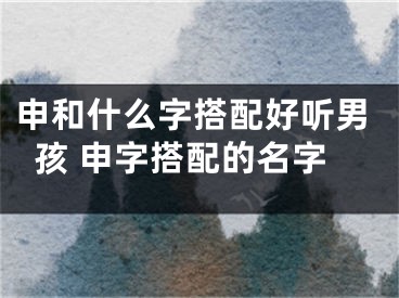 申和什么字搭配好听男孩 申字搭配的名字