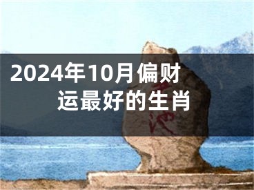 2024年10月偏财运最好的生肖
