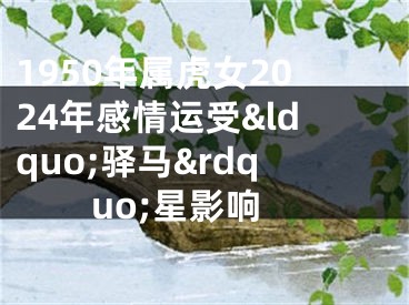 1950年属虎女2024年感情运受&ldquo;驿马&rdquo;星影响