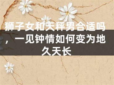 狮子女和天秤男合适吗，一见钟情如何变为地久天长