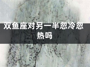 双鱼座对另一半忽冷忽热吗