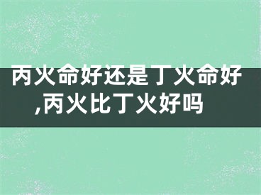 丙火命好还是丁火命好,丙火比丁火好吗