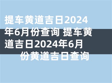 提车黄道吉日2024年6月份查询 提车黄道吉日2024年6月份黄道吉日查询