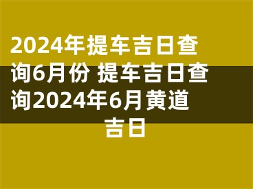 2024年提车吉日查询6月份 提车吉日查询2024年6月黄道吉日