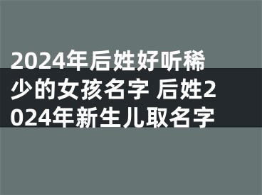2024年后姓好听稀少的女孩名字 后姓2024年新生儿取名字