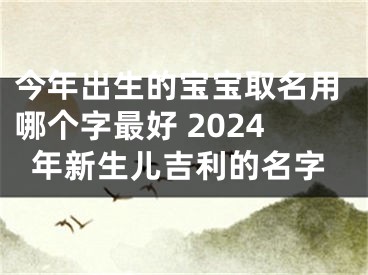 今年出生的宝宝取名用哪个字最好 2024年新生儿吉利的名字