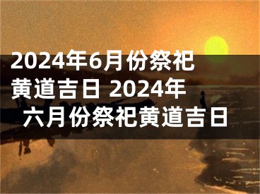 2024年6月份祭祀黄道吉日 2024年六月份祭祀黄道吉日